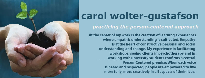 carol wolter-gustafson. practicing the person-centered approach. At the center of my work is the creation of learning experiences where empathic understanding is cultivated. Empathy  is at the heart of constructive personal and social  understanding and change. My experience in facilitating  workshops, seeing clients in psychotherapy and in  working with university students confirms a central  Person-Centered premise: When each voice is heard and respected, people are empowered to live more fully, more creatively in all aspects of their lives. 